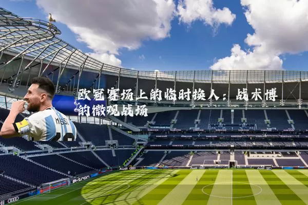 欧冠赛场上的临时换人:战术博弈的微观战场