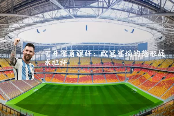 可升降角旗杆:欧冠赛场的隐形战术杠杆