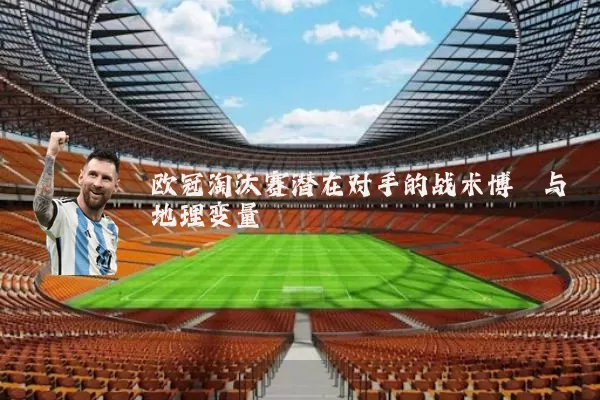欧冠淘汰赛潜在对手的战术博弈与地理变量